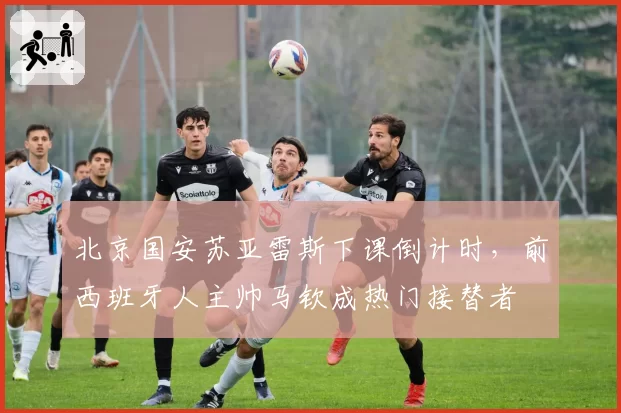 北京国安苏亚雷斯下课倒计时，前西班牙人主帅马钦成热门接替者