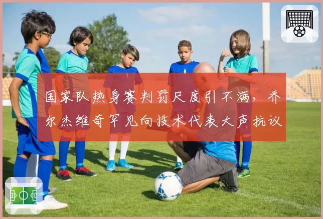 国家队热身赛判罚尺度引不满，乔尔杰维奇罕见向技术代表大声抗议