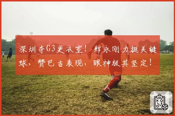 深圳夺G3更衣室!郑永刚力挺关键球,赞巴吉表现,眼神极其坚定!