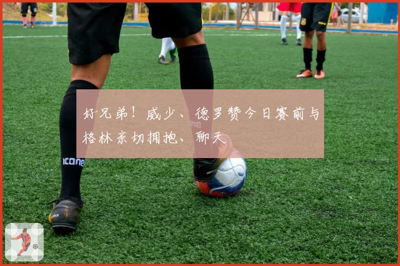 好兄弟！威少、德罗赞今日赛前与格林亲切拥抱、聊天