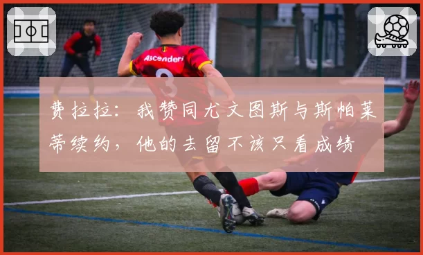 费拉拉：我赞同尤文图斯与斯帕莱蒂续约，他的去留不该只看成绩