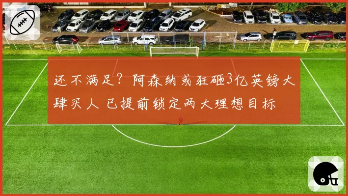 还不满足？阿森纳或狂砸3亿英镑大肆买人 已提前锁定两大理想目标