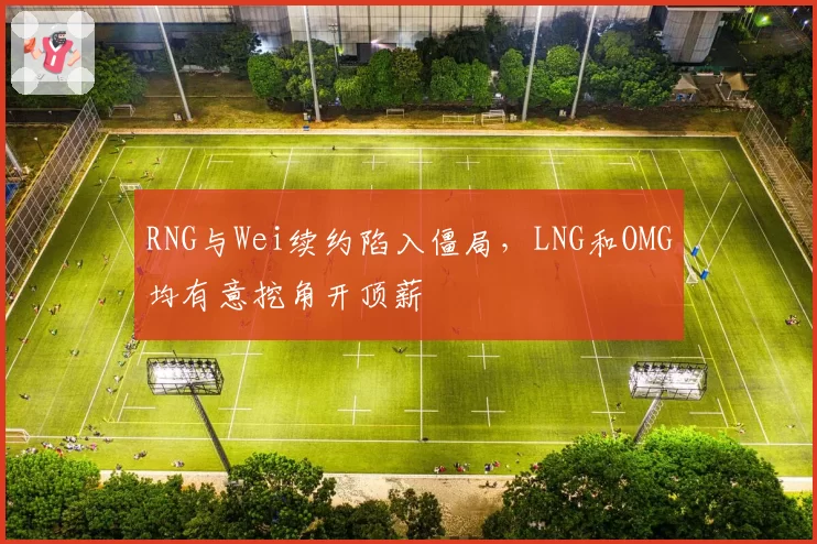 RNG与Wei续约陷入僵局，LNG和OMG均有意挖角开顶薪