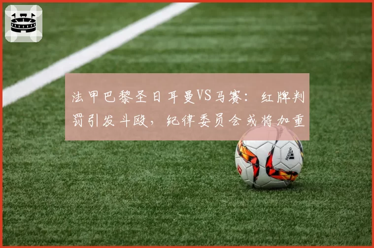 法甲巴黎圣日耳曼VS马赛：红牌判罚引发斗殴，纪律委员会或将加重处罚