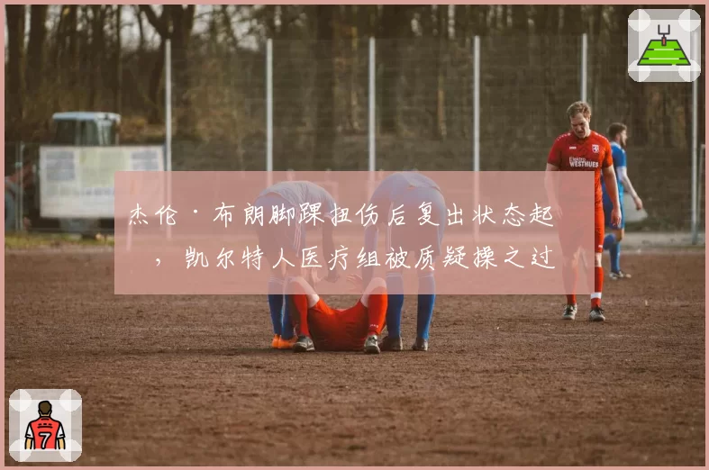 杰伦·布朗脚踝扭伤后复出状态起伏，凯尔特人医疗组被质疑操之过急