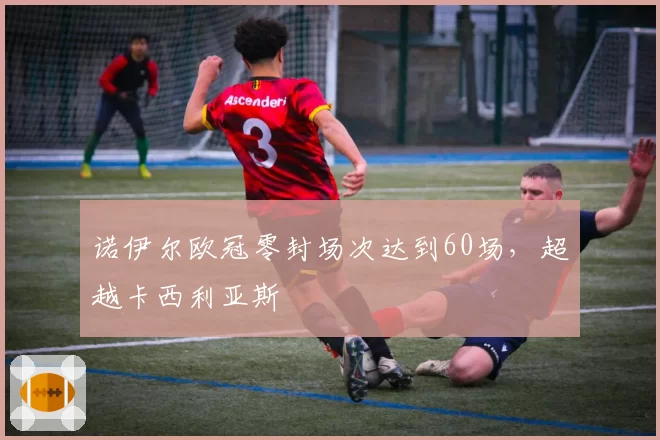 诺伊尔欧冠零封场次达到60场，超越卡西利亚斯