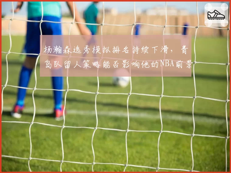 杨瀚森选秀模拟排名持续下滑，青岛队留人策略能否影响他的NBA前景？