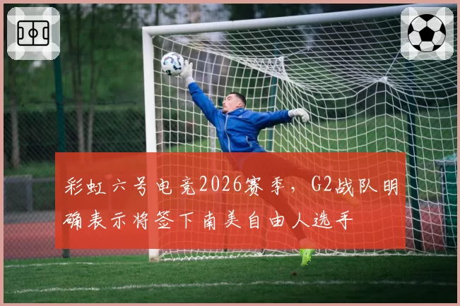 彩虹六号电竞2026赛季，G2战队明确表示将签下南美自由人选手