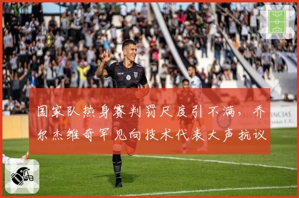 国家队热身赛判罚尺度引不满，乔尔杰维奇罕见向技术代表大声抗议