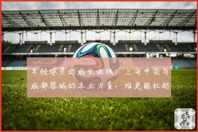 年轻球员的成长曲线：上海申花与成都蓉城的本土力量，谁更能扛起争冠压力？