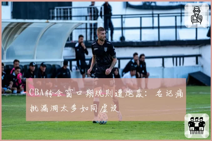 CBA转会窗口期规则遭炮轰：名记痛批漏洞太多如同虚设
