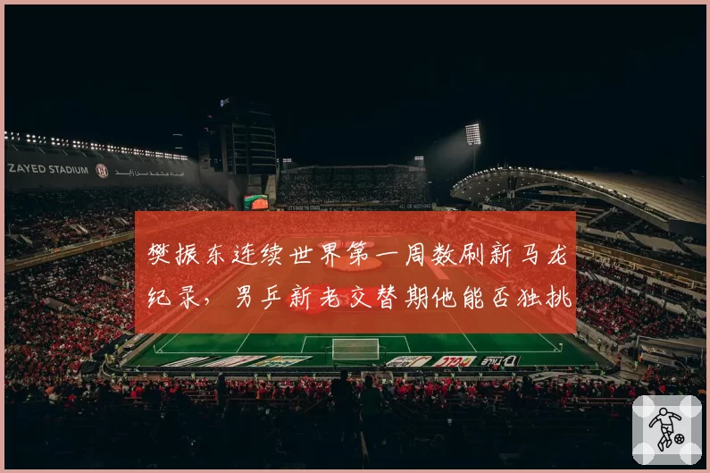 樊振东连续世界第一周数刷新马龙纪录，男乒新老交替期他能否独挑大梁？__br_
