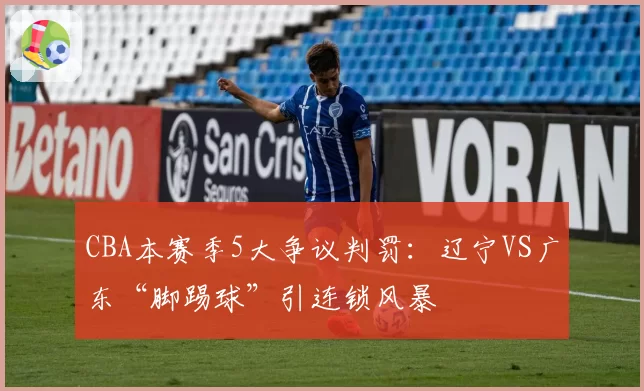 CBA本赛季5大争议判罚：辽宁VS广东“脚踢球”引连锁风暴
