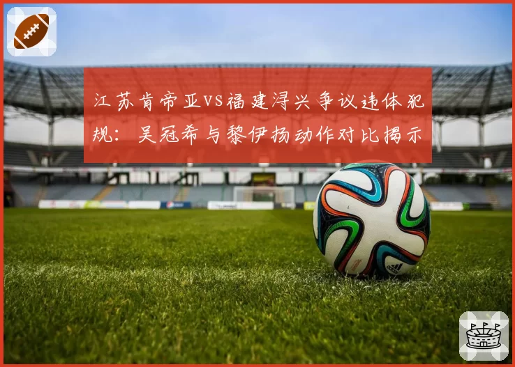 江苏肯帝亚vs福建浔兴争议违体犯规：吴冠希与黎伊扬动作对比揭示判罚双标