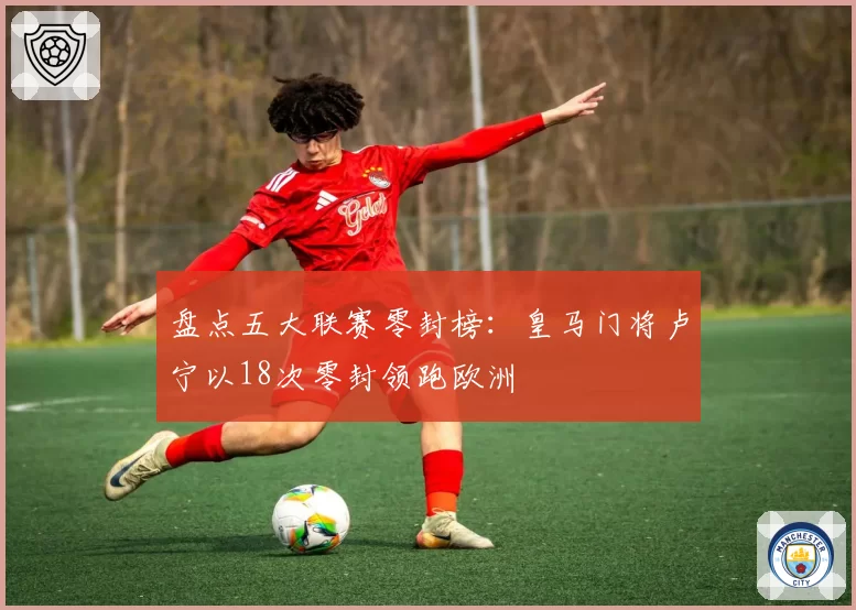 盘点五大联赛零封榜：皇马门将卢宁以18次零封领跑欧洲