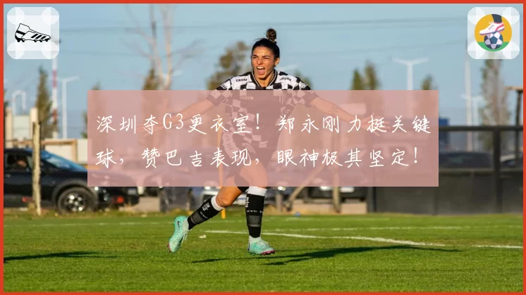 深圳夺G3更衣室！郑永刚力挺关键球，赞巴吉表现，眼神极其坚定！