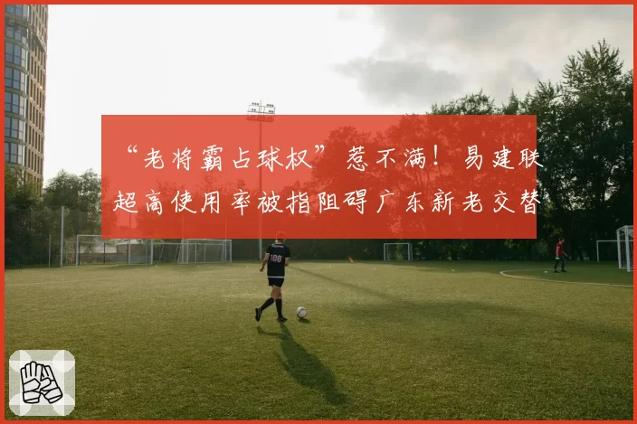 “老将霸占球权”惹不满！易建联超高使用率被指阻碍广东新老交替