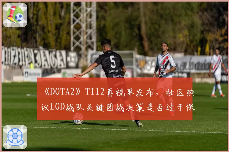 《DOTA2》TI12真视界发布，社区热议LGD战队关键团战决策是否过于保守