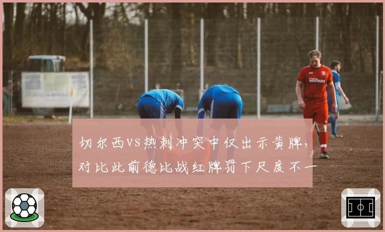 切尔西vs热刺冲突中仅出示黄牌，对比此前德比战红牌罚下尺度不一
