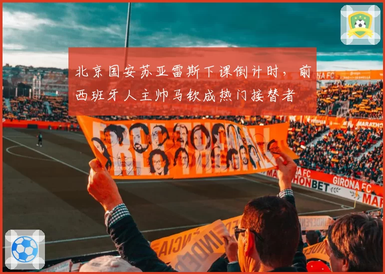 北京国安苏亚雷斯下课倒计时，前西班牙人主帅马钦成热门接替者