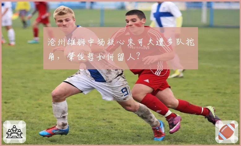 沧州雄狮中场核心朱可夫遭多队挖角,肇俊哲如何留人?