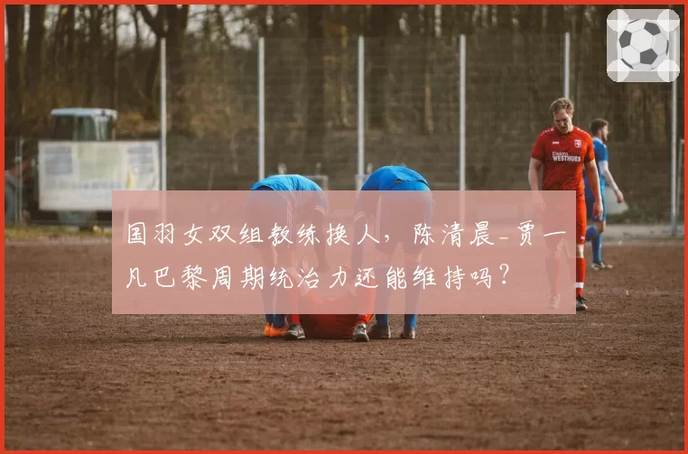 国羽女双组教练换人，陈清晨_贾一凡巴黎周期统治力还能维持吗？