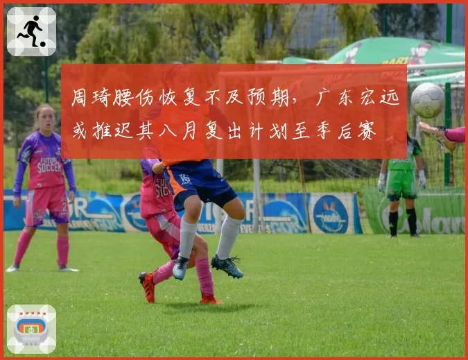 周琦腰伤恢复不及预期，广东宏远或推迟其八月复出计划至季后赛