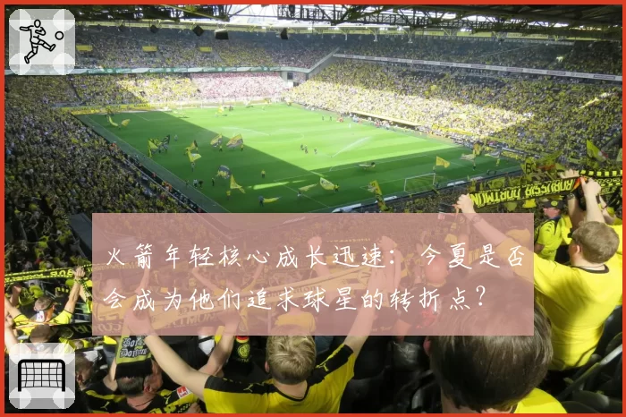 火箭年轻核心成长迅速:今夏是否会成为他们追求球星的转折点?