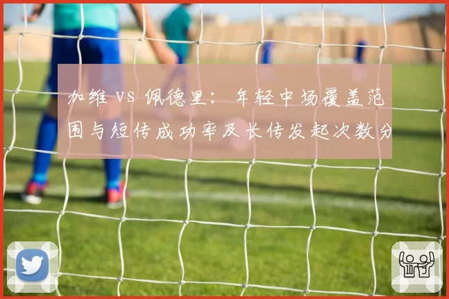 加维 vs 佩德里：年轻中场覆盖范围与短传成功率及长传发起次数分析