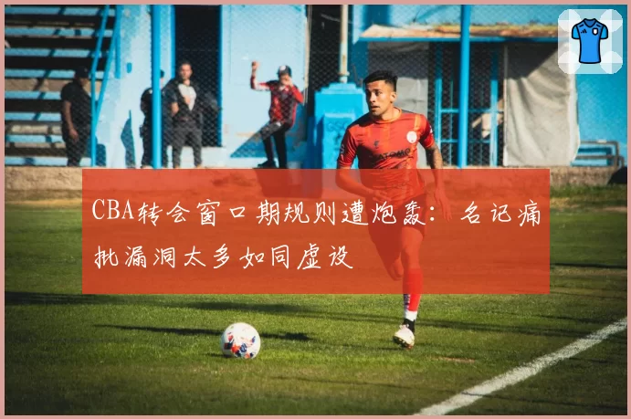 CBA转会窗口期规则遭炮轰：名记痛批漏洞太多如同虚设
