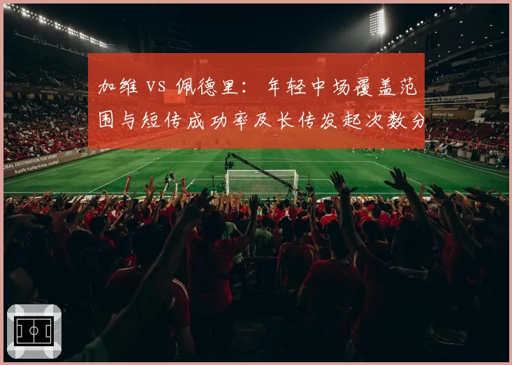 加维 vs 佩德里：年轻中场覆盖范围与短传成功率及长传发起次数分析