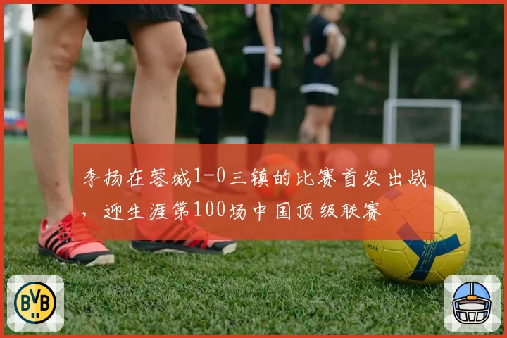 李扬在蓉城1-0三镇的比赛首发出战，迎生涯第100场中国顶级联赛