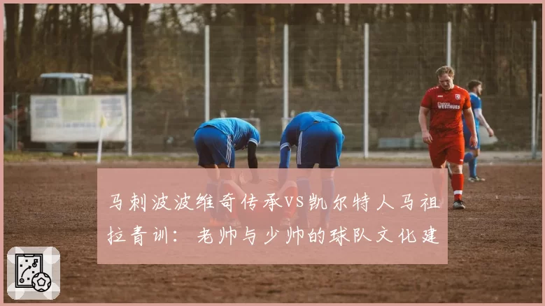 马刺波波维奇传承vs凯尔特人马祖拉青训：老帅与少帅的球队文化建设