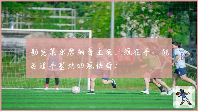 勒克莱尔摩纳哥主场三冠在手,能否追平塞纳四冠传奇?