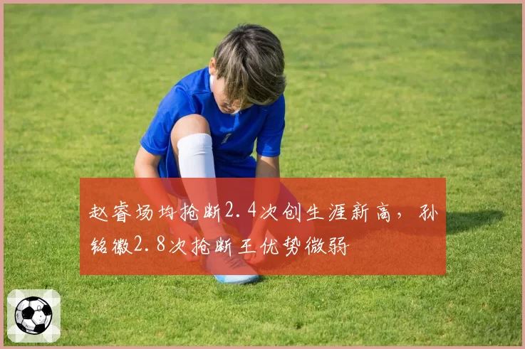 赵睿场均抢断2.4次创生涯新高，孙铭徽2.8次抢断王优势微弱