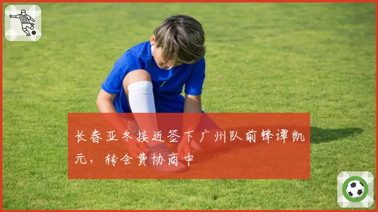 长春亚冬接近签下广州队前锋谭凯元，转会费协商中