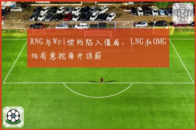 RNG与Wei续约陷入僵局，LNG和OMG均有意挖角开顶薪