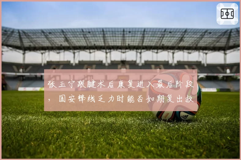 张玉宁跟腱术后康复进入最后阶段，国安锋线乏力时能否如期复出救火？