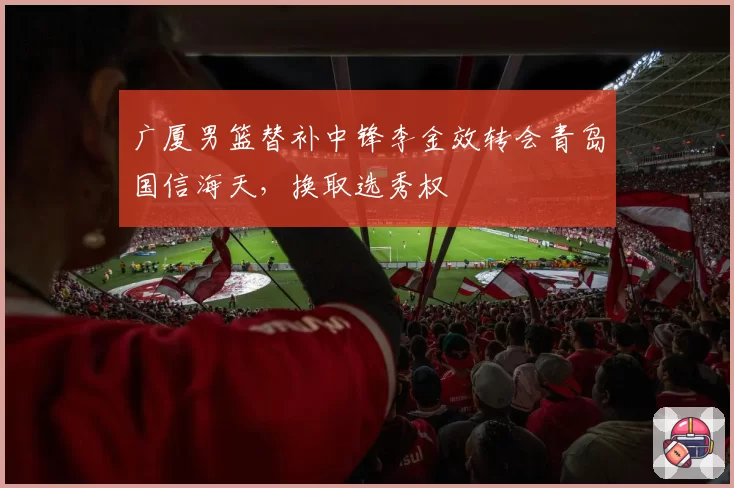 广厦男篮替补中锋李金效转会青岛国信海天，换取选秀权