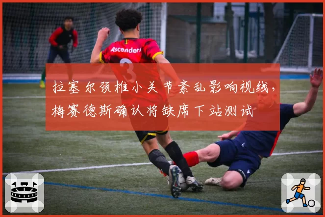 拉塞尔颈椎小关节紊乱影响视线，梅赛德斯确认将缺席下站测试