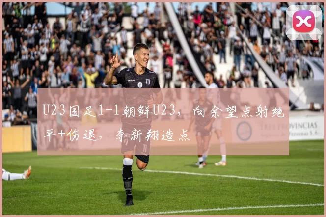 U23国足1-1朝鲜U23，向余望点射绝平+伤退，李新翔造点