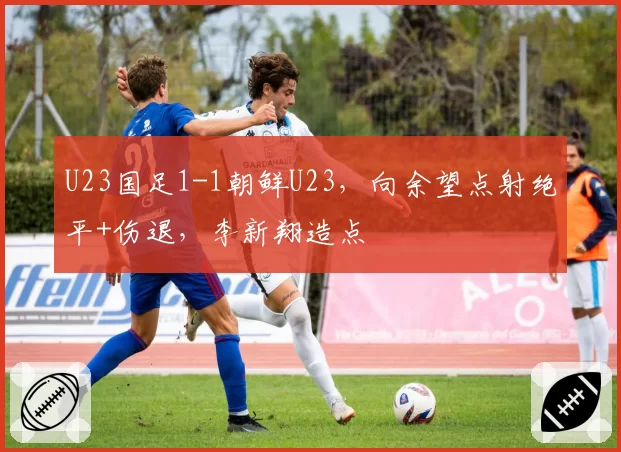 U23国足1-1朝鲜U23，向余望点射绝平+伤退，李新翔造点