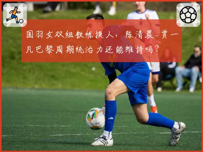 国羽女双组教练换人，陈清晨_贾一凡巴黎周期统治力还能维持吗？