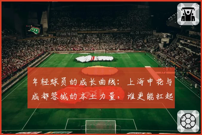 年轻球员的成长曲线：上海申花与成都蓉城的本土力量，谁更能扛起争冠压力？