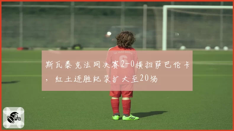 斯瓦泰克法网决赛2-0横扫萨巴伦卡,红土连胜纪录扩大至20场