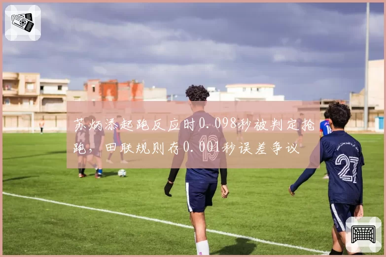 苏炳添起跑反应时0.098秒被判定抢跑，田联规则存0.001秒误差争议