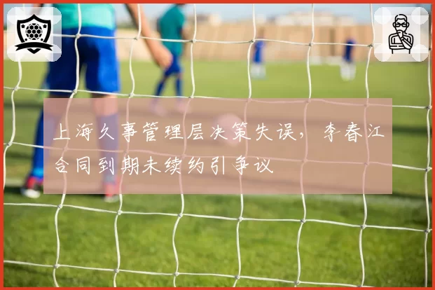 上海久事管理层决策失误，李春江合同到期未续约引争议