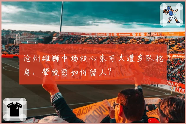 沧州雄狮中场核心朱可夫遭多队挖角,肇俊哲如何留人?