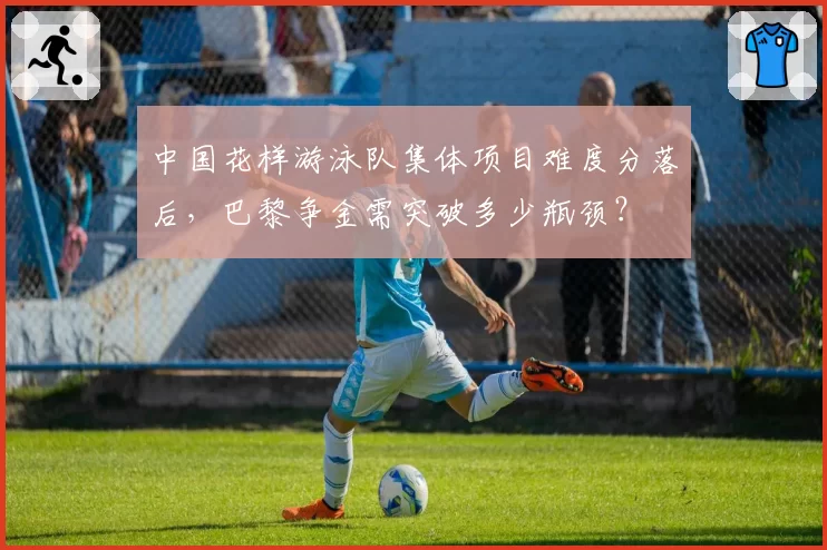 中国花样游泳队集体项目难度分落后，巴黎争金需突破多少瓶颈？