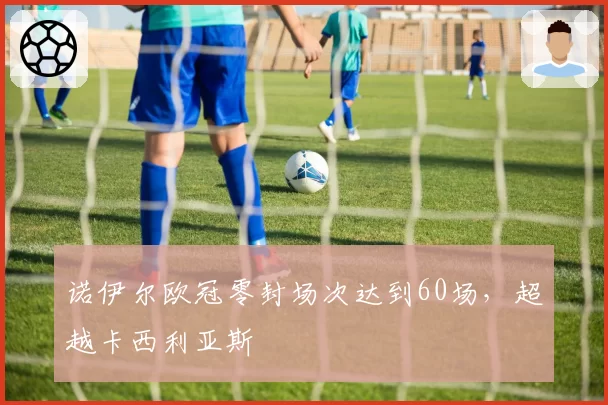 诺伊尔欧冠零封场次达到60场，超越卡西利亚斯
